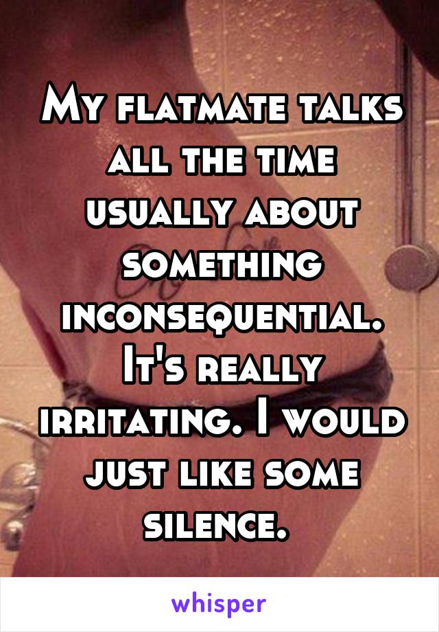 My flatmate talks all the time usually about something inconsequential. It's really irritating. I would just like some silence. 