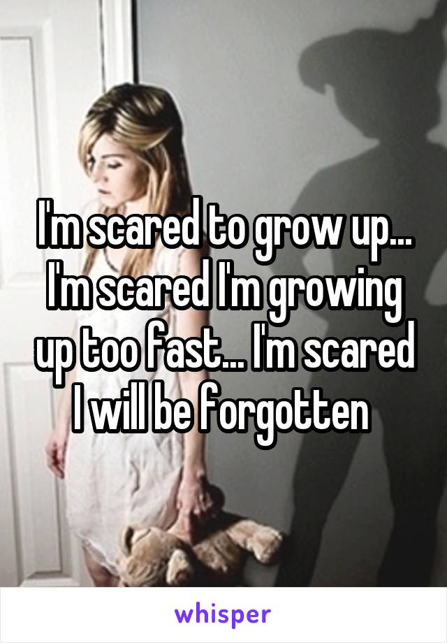 I'm scared to grow up... I'm scared I'm growing up too fast... I'm scared I will be forgotten 