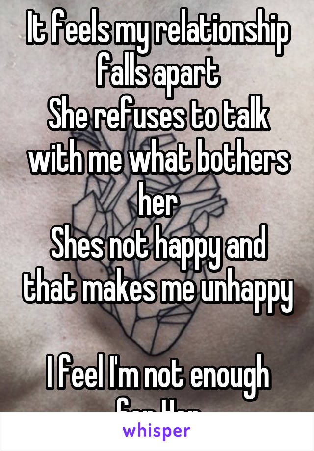 It feels my relationship falls apart
She refuses to talk with me what bothers her
Shes not happy and that makes me unhappy 
I feel I'm not enough for Her