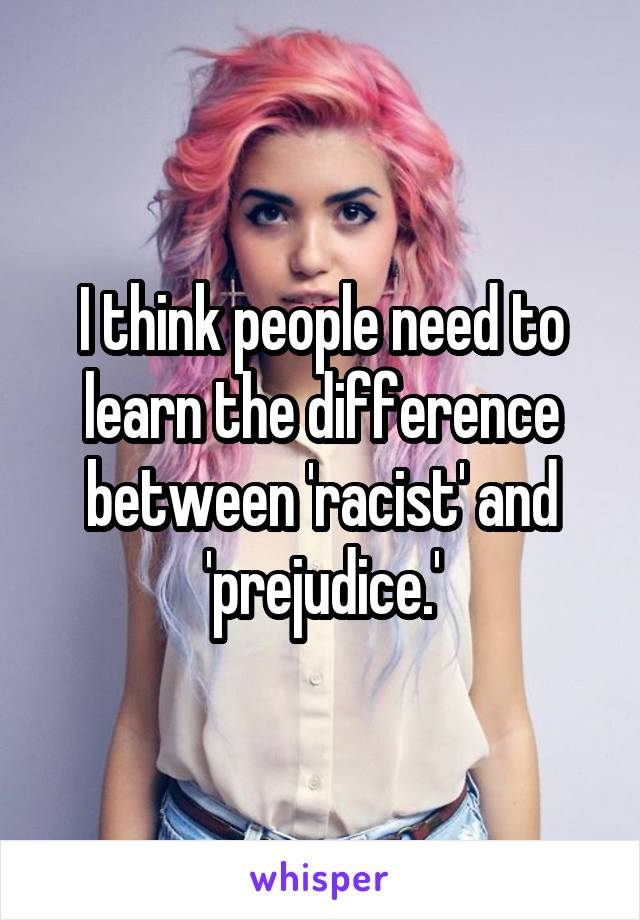 I think people need to learn the difference between 'racist' and 'prejudice.'