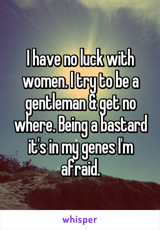 I have no luck with women. I try to be a gentleman & get no where. Being a bastard it's in my genes I'm afraid.