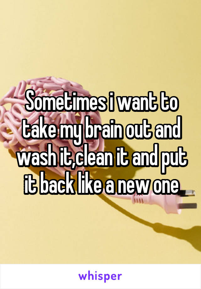 Sometimes i want to take my brain out and wash it,clean it and put it back like a new one