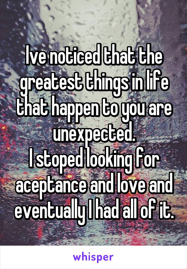 Ive noticed that the greatest things in life that happen to you are unexpected.
I stoped looking for aceptance and love and eventually I had all of it.