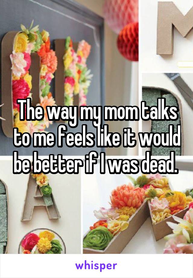 The way my mom talks to me feels like it would be better if I was dead. 