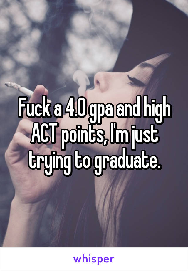 Fuck a 4.0 gpa and high ACT points, I'm just trying to graduate.