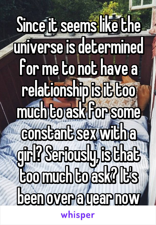 Since it seems like the universe is determined for me to not have a relationship is it too much to ask for some constant sex with a girl? Seriously, is that too much to ask? It's been over a year now