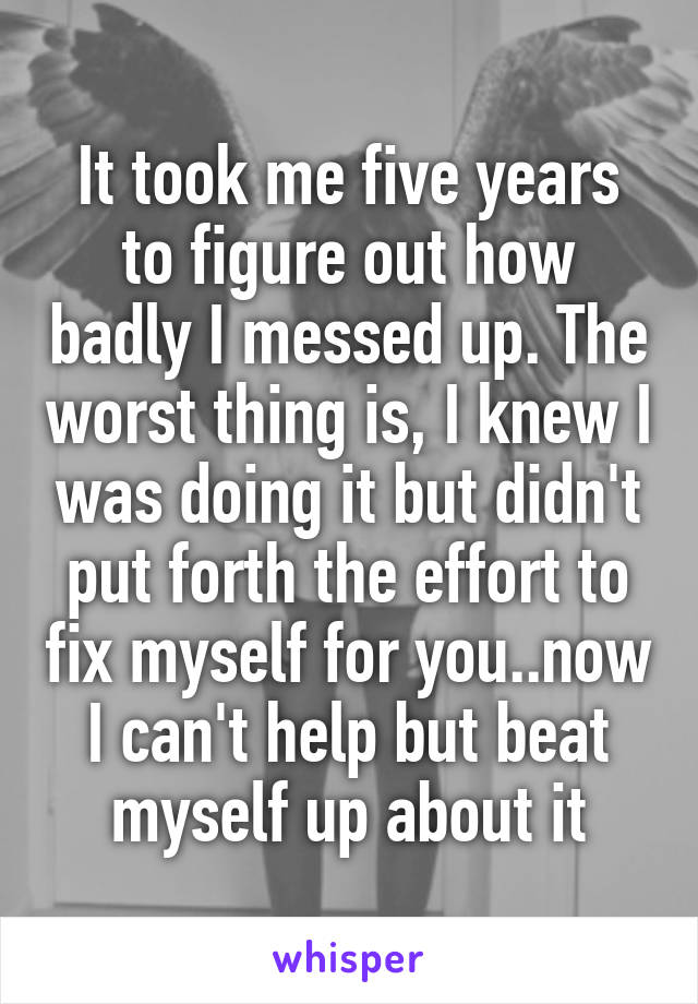 It took me five years to figure out how badly I messed up. The worst thing is, I knew I was doing it but didn't put forth the effort to fix myself for you..now I can't help but beat myself up about it