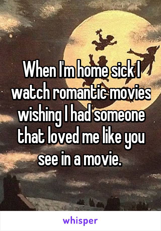 When I'm home sick I watch romantic movies wishing I had someone that loved me like you see in a movie. 