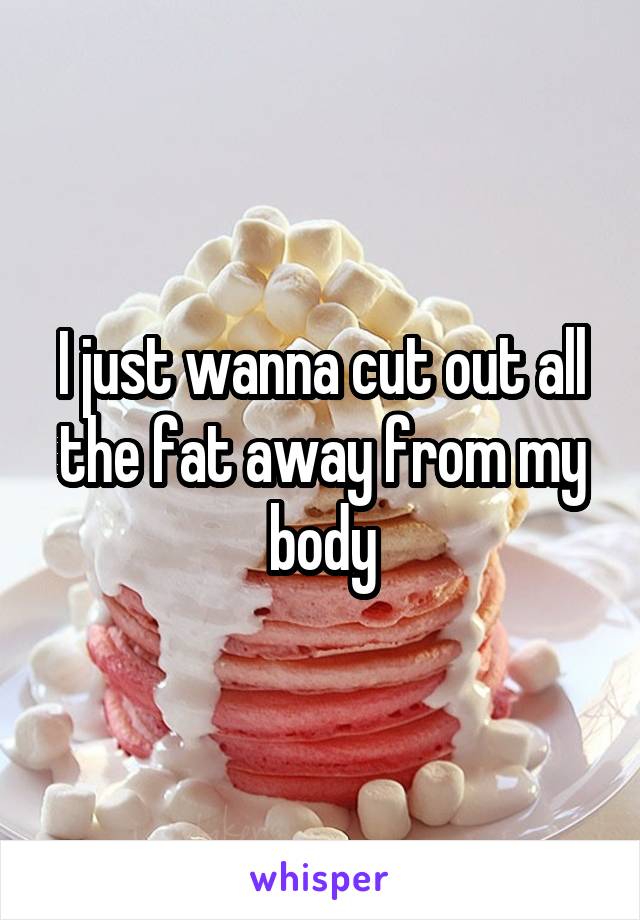 I just wanna cut out all the fat away from my body