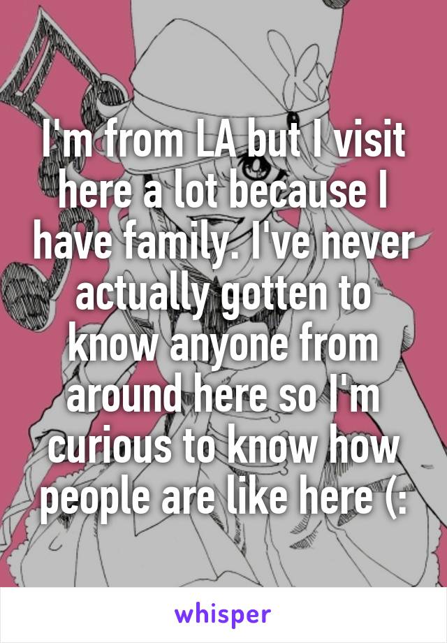 I'm from LA but I visit here a lot because I have family. I've never actually gotten to know anyone from around here so I'm curious to know how people are like here (: