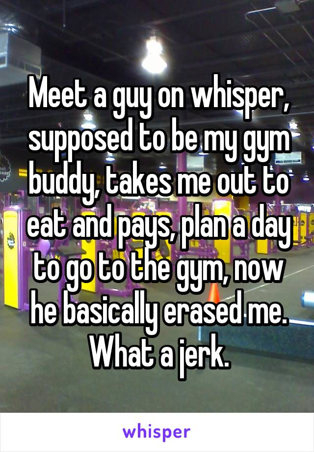 Meet a guy on whisper, supposed to be my gym buddy, takes me out to eat and pays, plan a day to go to the gym, now he basically erased me. What a jerk.