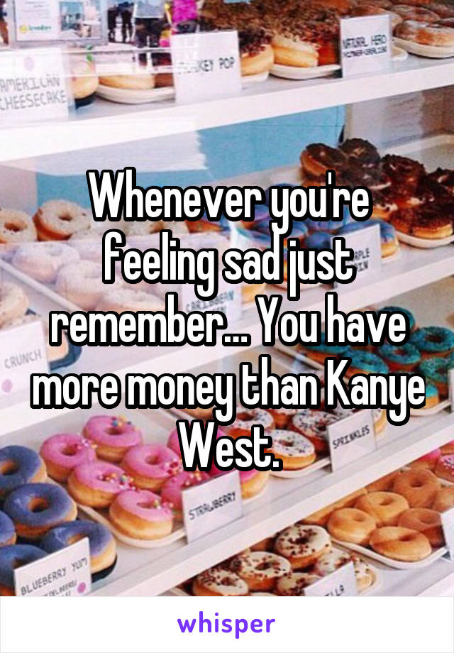 Whenever you're feeling sad just remember… You have more money than Kanye West.