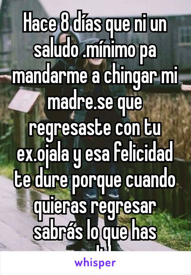 Hace 8 días que ni un saludo .mínimo pa mandarme a chingar mi madre.se que regresaste con tu ex.ojala y esa felicidad te dure porque cuando quieras regresar sabrás lo que has perdido.