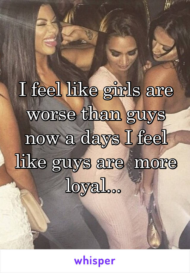 I feel like girls are worse than guys now a days I feel like guys are  more loyal... 