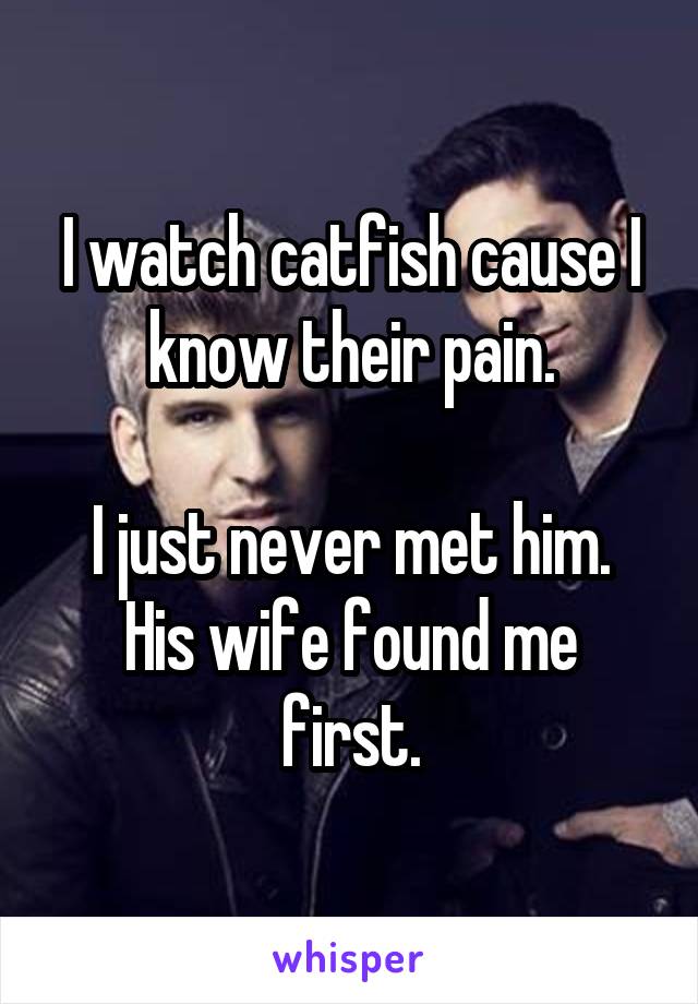 I watch catfish cause I know their pain.

I just never met him.
His wife found me first.