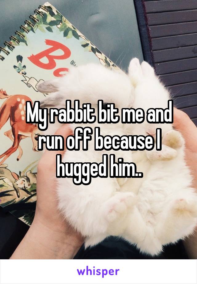 My rabbit bit me and run off because I hugged him..