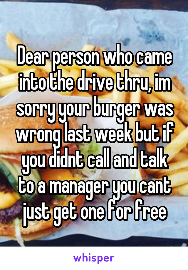 Dear person who came into the drive thru, im sorry your burger was wrong last week but if you didnt call and talk to a manager you cant just get one for free