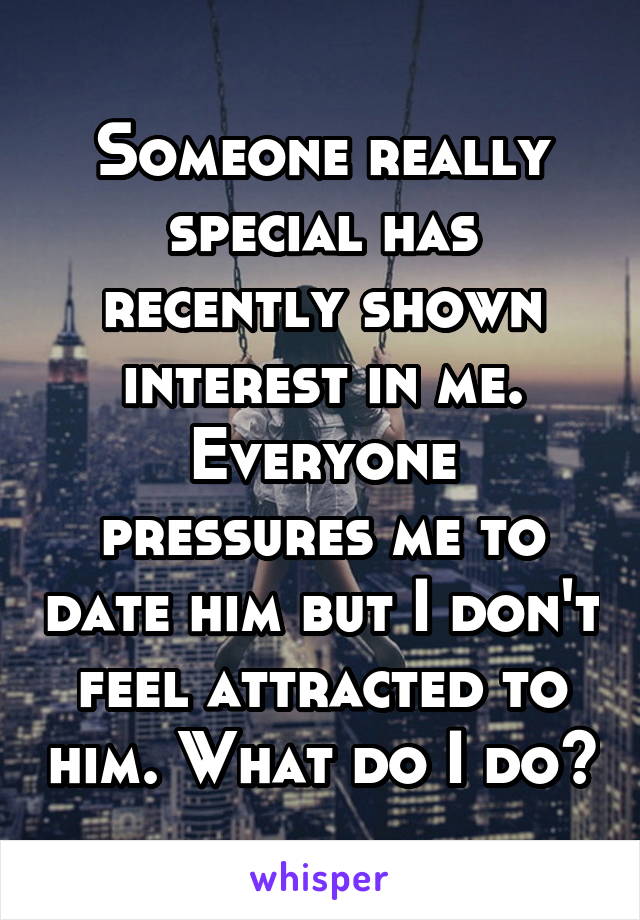 Someone really special has recently shown interest in me. Everyone pressures me to date him but I don't feel attracted to him. What do I do?