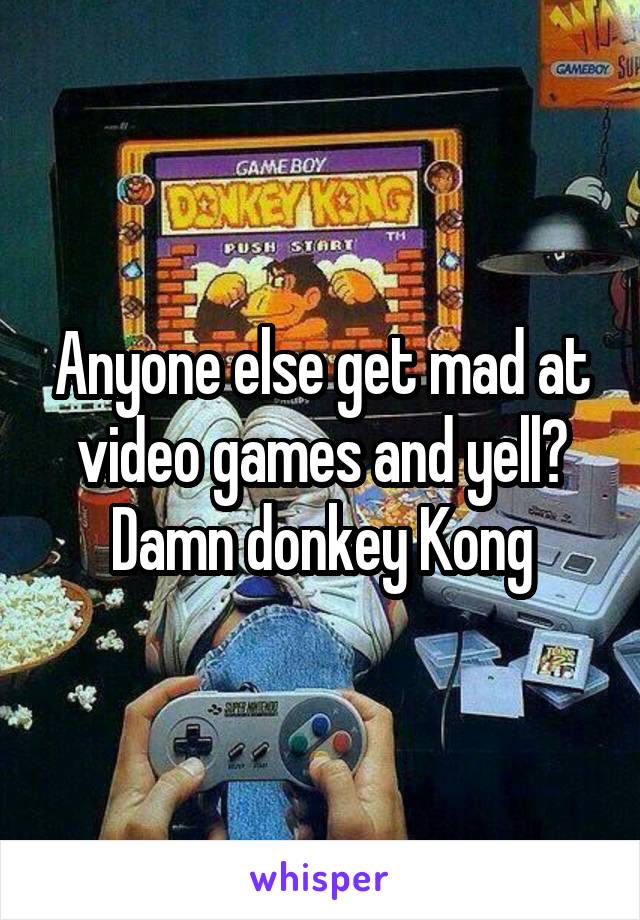 Anyone else get mad at video games and yell?
Damn donkey Kong