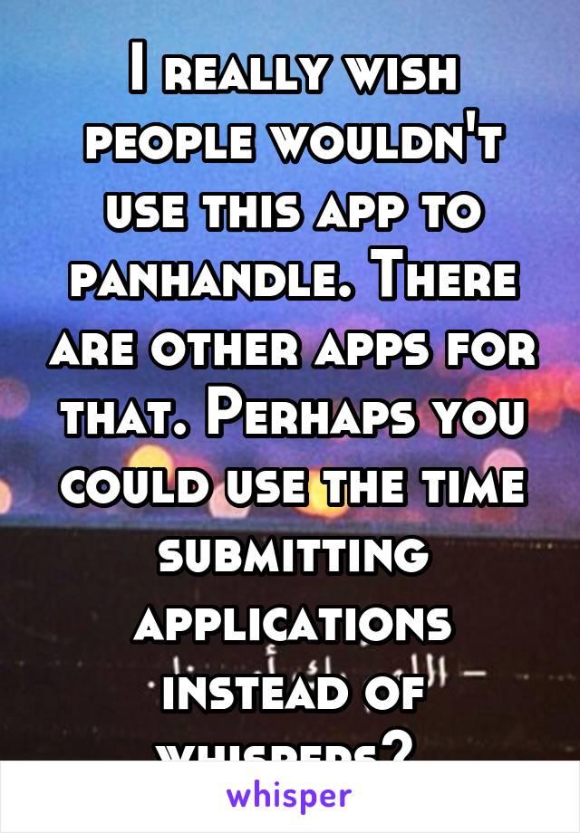 I really wish people wouldn't use this app to panhandle. There are other apps for that. Perhaps you could use the time submitting applications instead of whispers? 