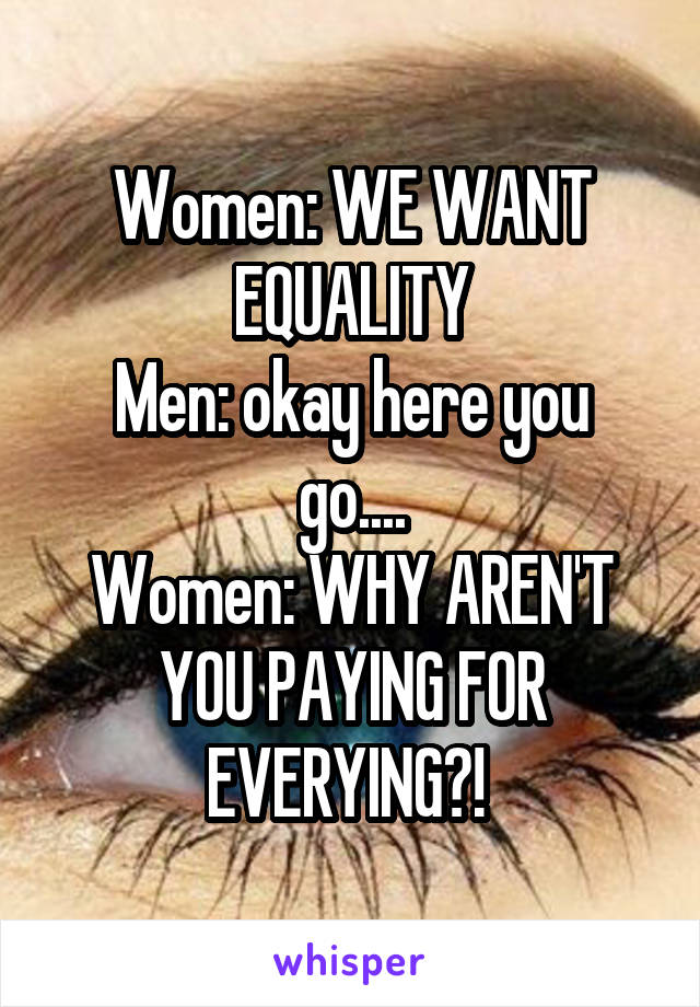 Women: WE WANT EQUALITY
Men: okay here you go....
Women: WHY AREN'T YOU PAYING FOR EVERYING?! 