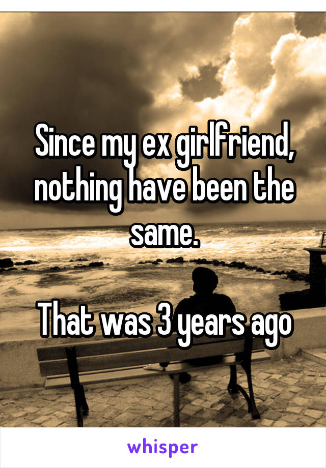 Since my ex girlfriend, nothing have been the same.

That was 3 years ago