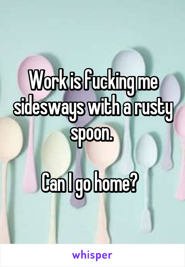 Work is fucking me sidesways with a rusty spoon. 

Can I go home?  