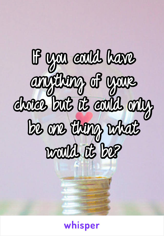 If you could have anything of your choice but it could only be one thing what would it be?
