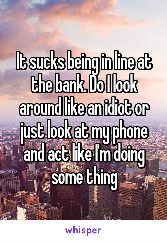 It sucks being in line at the bank. Do I look around like an idiot or just look at my phone and act like I'm doing some thing