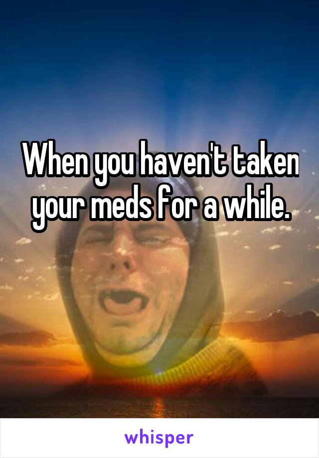 When you haven't taken your meds for a while.

