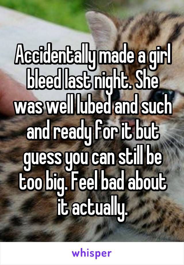 Accidentally made a girl bleed last night. She was well lubed and such and ready for it but guess you can still be too big. Feel bad about it actually.