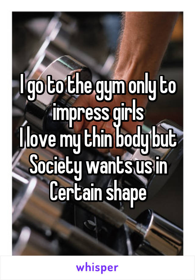 I go to the gym only to impress girls
I love my thin body but
Society wants us in
Certain shape