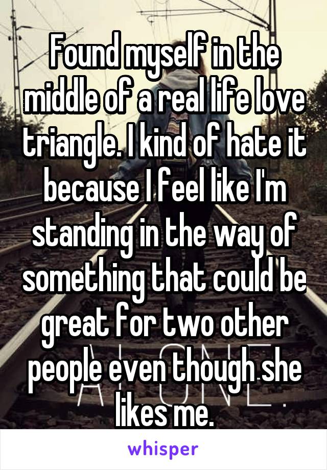 Found myself in the middle of a real life love triangle. I kind of hate it because I feel like I'm standing in the way of something that could be great for two other people even though she likes me.