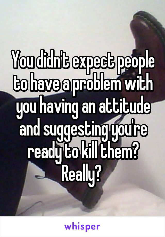 You didn't expect people to have a problem with you having an attitude and suggesting you're ready to kill them? Really? 