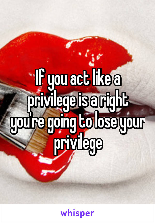 If you act like a privilege is a right you're going to lose your privilege