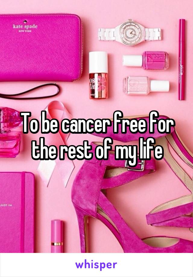 To be cancer free for the rest of my life