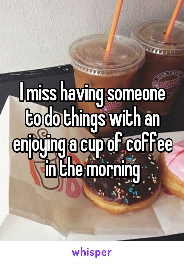 I miss having someone to do things with an enjoying a cup of coffee in the morning