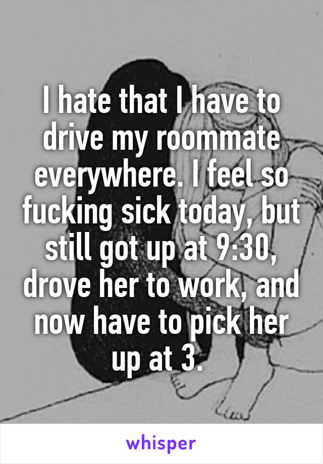 I hate that I have to drive my roommate everywhere. I feel so fucking sick today, but still got up at 9:30, drove her to work, and now have to pick her up at 3. 