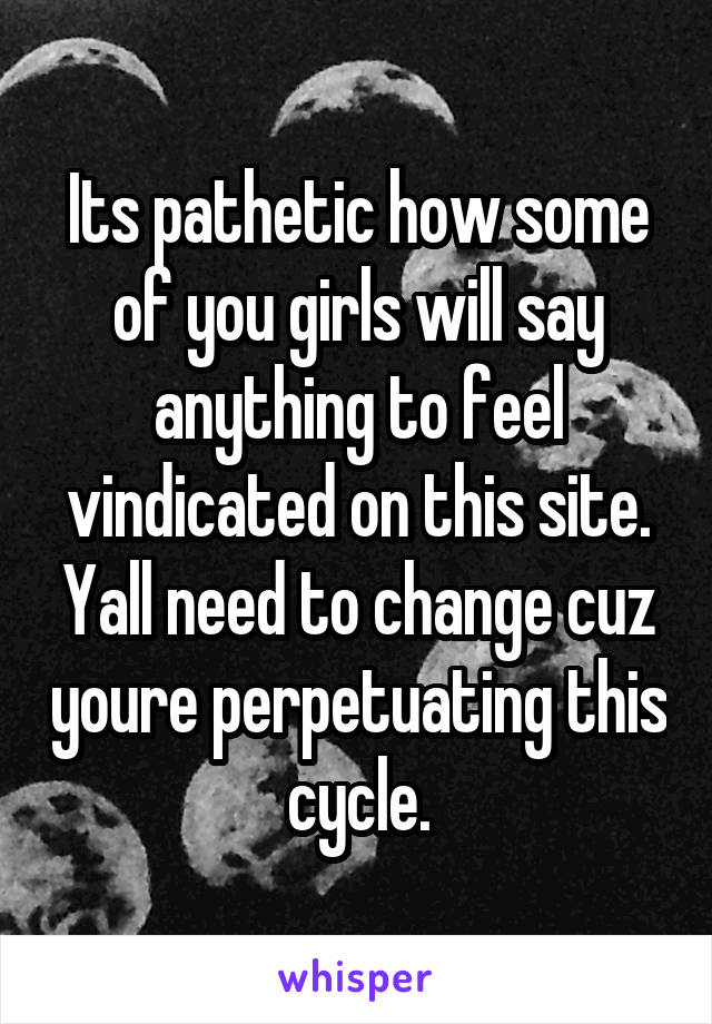 Its pathetic how some of you girls will say anything to feel vindicated on this site. Yall need to change cuz youre perpetuating this cycle.