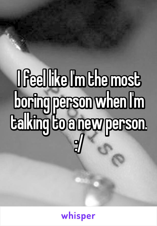 I feel like I'm the most boring person when I'm talking to a new person. :/