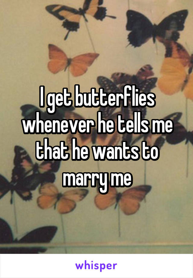 I get butterflies whenever he tells me that he wants to marry me