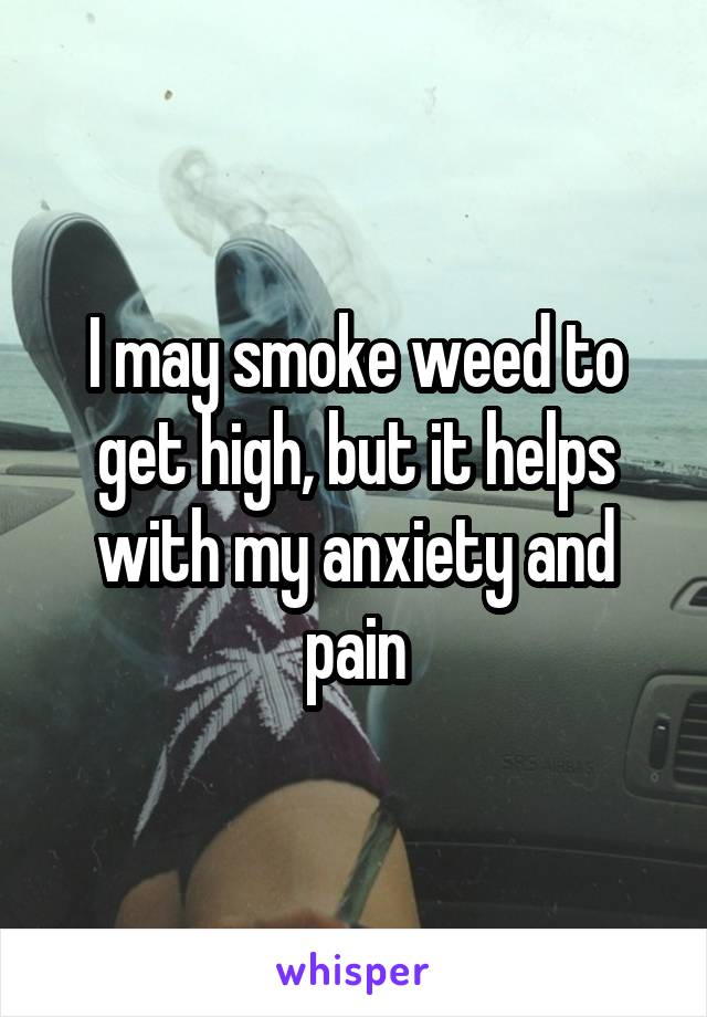 I may smoke weed to get high, but it helps with my anxiety and pain