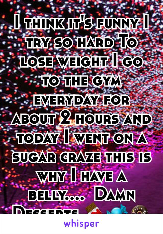 I think it's funny I try so hard To lose weight I go to the gym everyday for about 2 hours and today I went on a sugar craze this is why I have a belly....  Damn Desserts 🍫🍬🍩