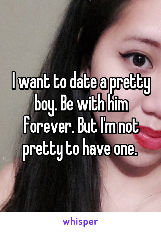 I want to date a pretty boy. Be with him forever. But I'm not pretty to have one. 