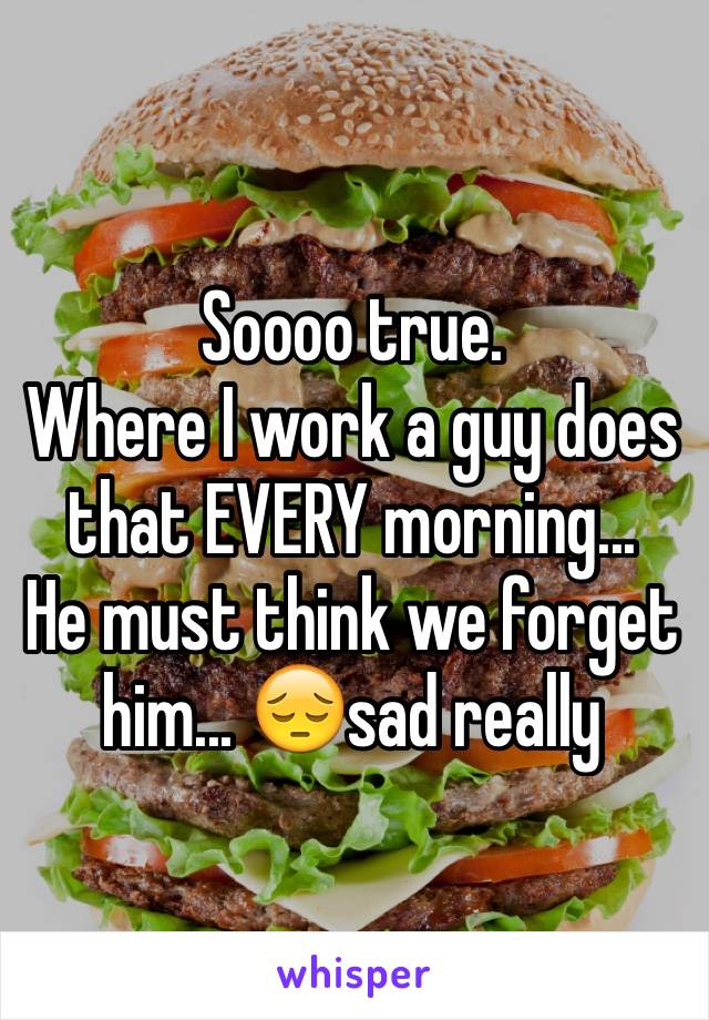 Soooo true.
Where I work a guy does that EVERY morning...
He must think we forget him... 😔sad really