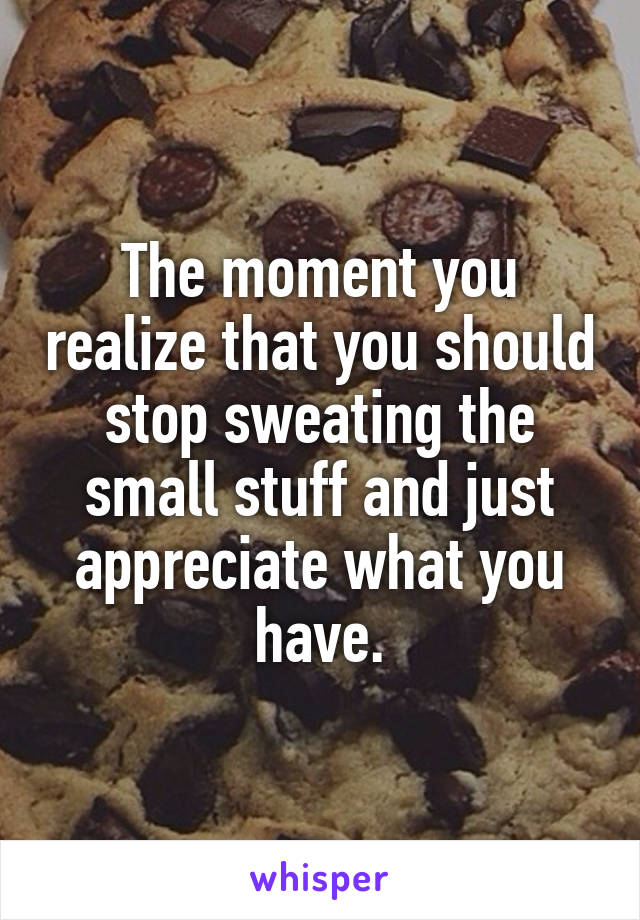 The moment you realize that you should stop sweating the small stuff and just appreciate what you have.