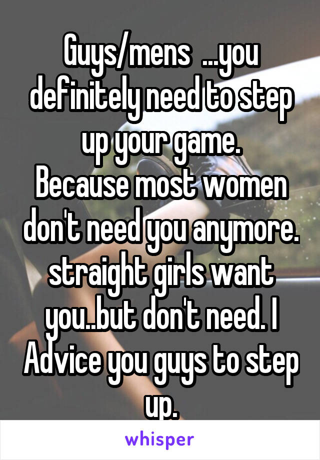 Guys/mens  ...you definitely need to step up your game.
Because most women don't need you anymore.
straight girls want you..but don't need. I Advice you guys to step up.