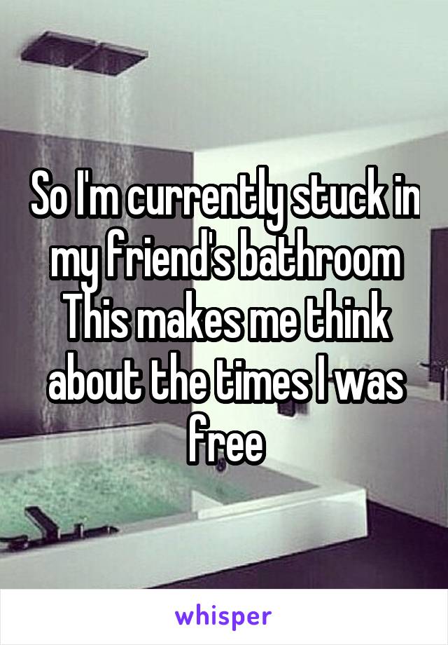 So I'm currently stuck in my friend's bathroom
This makes me think about the times I was free