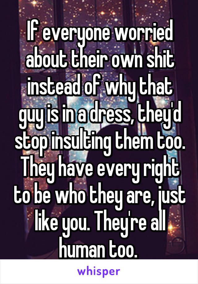 If everyone worried about their own shit instead of why that guy is in a dress, they'd stop insulting them too. They have every right to be who they are, just like you. They're all human too. 