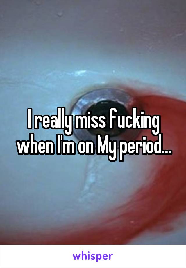 I really miss fucking when I'm on My period...